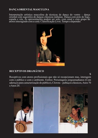 DANÇA ORIENTAL MASCULINA
Interpretação artística masculina de técnicas de dança do ventre – dança
oriental com sugestões de danças clássicas indianas. Dança com pote de fogo,
espada e véu. As apresentações podem ser solo, com casal e com grupo de
atores interagindo com a cena. Classificação Livre. Tempo a depender.




RECEPTIVOS DRAMÁTICO
                                                                             S
Receptivos com atores profissionais que não só recepcionam mas, interagem
com o público e com o ambiente. Estilos: Personagens jorgeamadianos (Com
adereços para caracterização do público), Clowns – palhaços clássicos, Anos 70
e Anos 20.
 