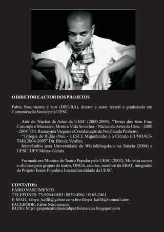 O DIRETOR E AUTOR DOS PROJETOS

Fabio Nascimento é ator (DRT-BA), diretor e autor teatral e graduando em
Comunicação Social pela UESC.

     Ator do Núcleo de Artes da UESC (2000-2004), “Terras dos Sem Fim;
  Cururupe o Massacre; Morte e Vida Severina – Núcleo de Artes da Uesc – 2000
  - 2004” Dir. Ramayana Vargens e Coordenação de Nevôlanda Pinheiro,
     “Trilogia do Bufão (Nau - UESC); Miguelzinho e o Círculo (FUNDACI-
  TMI) 2004-2005” Dir. Bim de Verdier,
     Intercâmbio para Universidade de Wikfolkhogskola na Suécia (2004) e
  UESC /UFV Minas- Gerais

     Formado em Monitor de Teatro Popular pela UESC (2005), Ministra cursos
  e oficinas para grupos de teatro, ONGS, escolas, membro da SBAT, integrante
  do Projeto Teatro Popular e Interculturalidade da UESC.


CONTATOS:
FÁBIO NASCIMENTO
TELEFONES: 73-9964-0803 / 8859-4961 / 8165-2461
E-MAIL: fabyo_kallil@yahoo.com.br e fabyo_kallil@hotmail.com,
FACEBOOK: Fábio Nascimento
BLOG: http://grupoteatralmaktubperformances.blogspot.com
 
