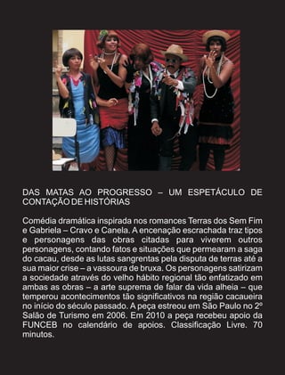 DAS MATAS AO PROGRESSO – UM ESPETÁCULO DE
CONTAÇÃO DE HISTÓRIAS

Comédia dramática inspirada nos romances Terras dos Sem Fim
e Gabriela – Cravo e Canela. A encenação escrachada traz tipos
e personagens das obras citadas para viverem outros
personagens, contando fatos e situações que permearam a saga
do cacau, desde as lutas sangrentas pela disputa de terras até a
sua maior crise – a vassoura de bruxa. Os personagens satirizam
a sociedade através do velho hábito regional tão enfatizado em
ambas as obras – a arte suprema de falar da vida alheia – que
temperou acontecimentos tão significativos na região cacaueira
no início do século passado. A peça estreou em São Paulo no 2º
Salão de Turismo em 2006. Em 2010 a peça recebeu apoio da
FUNCEB no calendário de apoios. Classificação Livre. 70
minutos.
 
