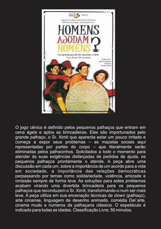O jogo cênico é definido pelos pequenos palhaços que entram em
cena ágeis e aptos as brincadeiras. Eles são importunados pelo
grande palhaço, o Sr. Ximit que aparenta estar um pouco irritado e
começa a expor seus problemas – as mazelas sociais aqui
representadas por partes do corpo – que literalmente serão
eliminadas pelos palhacinhos. Solicitados a todo o momento para
atender ás suas exigências disfarçadas de pedidos de ajuda, os
pequenos palhaços prontamente o atende. A peça abre uma
discussão em cada um, sobre a importância de um acordo para a vida
em sociedade, a importância das relações democráticas
perpassando por temas como solidariedade, violência, amizade e
omissão sempre de forma leve. As soluções para estes problemas
acabam virando uma divertida brincadeira para os pequenos
palhaços que reconduzem o Sr. Ximit, transformando-o num ser mais
leve. A peça utiliza em sua encenação técnicas de clown (palhaço),
arte circense, linguagem de desenho animado, comédia Del´arte,
cinema mudo e números da palhaçaria clássica. O espetáculo é
indicado para todas as idades. Classificação Livre. 50 minutos.
 