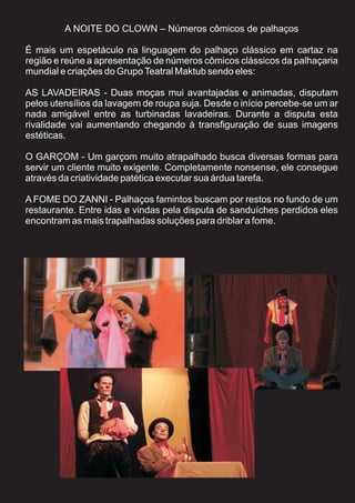 A NOITE DO CLOWN – Números cômicos de palhaços

É mais um espetáculo na linguagem do palhaço clássico em cartaz na
região e reúne a apresentação de números cômicos clássicos da palhaçaria
mundial e criações do Grupo Teatral Maktub sendo eles:

AS LAVADEIRAS - Duas moças mui avantajadas e animadas, disputam
pelos utensílios da lavagem de roupa suja. Desde o início percebe-se um ar
nada amigável entre as turbinadas lavadeiras. Durante a disputa esta
rivalidade vai aumentando chegando á transfiguração de suas imagens
estéticas.

O GARÇOM - Um garçom muito atrapalhado busca diversas formas para
servir um cliente muito exigente. Completamente nonsense, ele consegue
através da criatividade patética executar sua árdua tarefa.

A FOME DO ZANNI - Palhaços famintos buscam por restos no fundo de um
restaurante. Entre idas e vindas pela disputa de sanduíches perdidos eles
encontram as mais trapalhadas soluções para driblar a fome.
 