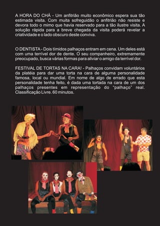 A HORA DO CHÁ - Um anfitrião muito econômico espera sua tão
estimada visita. Com muita sofreguidão o anfitrião não resiste e
devora todo o mimo que havia reservado para a tão ilustre visita. A
solução rápida para a breve chegada da visita poderá revelar a
criatividade e o lado obscuro deste conviva.


O DENTISTA - Dois tímidos palhaços entram em cena. Um deles está
com uma terrível dor de dente. O seu companheiro, extremamente
preocupado, busca várias formas para aliviar o amigo da terrível dor.

FESTIVAL DE TORTAS NA CARA! - Palhaços convidam voluntários
da platéia para dar uma torta na cara de alguma personalidade
famosa, local ou mundial. Em nome de algo de errado que esta
personalidade tenha feito, é dada uma tortada na cara de um dos
palhaços presentes em representação do “palhaço” real.
Classificação Livre. 60 minutos.
 