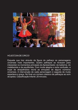 HOJE É DIA DE CIRCO!

Esquete que traz através da figura do palhaço os personagens
circenses mais importantes. Quatro palhaços se revezam para
interpretar os momentos principais do Apresentador, da bailarina, do
malabarista e da equilibrista. Com muita alegria e certa confusão, a
trupe de atrapalhados recria as emoções de alguns números
circenses. A intervenção de cada personagem é seguida de muita
esperteza e graça. No final um número clássico de palhaços ao som
de apitos. Classificação Infantil. 20 minutos.
 