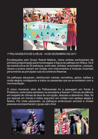 1ª PALHASSEATA DE ILHÉUS - 10 DE DEZEMBRO DE 2011

Encabeçados pelo Grupo Teatral Maktub, vários artistas participaram da
primeira programação para homenagear a figura do palhaço em Ilhéus. Às 9
da manhã cerca de 30 palhaços, entre eles, artistas, empresários, crianças,
idosos e jovens saíram em cortejo com instrumentos e músicas circenses
percorrendo as principais ruas do comércio ilheense.

Os palhaços dançaram, distribuíram narizes vermelhos, apitos, balões e
muita alegria contagiando a todos os passantes que se encantaram com a
movimentação.

O único momento sério da Palhasseata foi a passagem em frente à
Prefeitura, onde todos sentaram na escadaria e fizeram 1 minuto de silêncio
em respeito ás vítimas de atos de corrupção, descaso e abandono. Mas, foi
por apenas um minuto e todos seguiram em cortejo num apitaço alegre e
festivo. Por onde passavam, os palhaços arrancavam sorrisos e muitas
pessoas acompanharam o grupo até o final
 