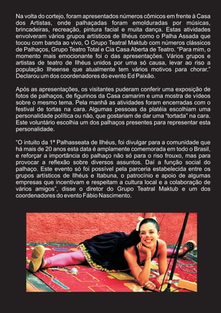 Na volta do cortejo, foram apresentados números cômicos em frente à Casa
dos Artistas, onde palhaçadas foram emolduradas por músicas,
brincadeiras, recreação, pintura facial e muita dança. Estas atividades
envolveram vários grupos artísticos de Ilhéus como o Palha Assada que
tocou com banda ao vivo, O Grupo Teatral Maktub com números clássicos
de Palhaços, Grupo Teatro Total e Cia Casa Aberta de Teatro. “Para mim, o
momento mais emocionante foi o das apresentações. Vários grupos e
artistas de teatro de Ilhéus unidos por uma só causa, levar ao riso a
população Ilheense que atualmente tem vários motivos para chorar.”
Declarou um dos coordenadores do evento Ed Paixão.

Após as apresentações, os visitantes puderam conferir uma exposição de
fotos de palhaços, de figurinos da Casa camarim e uma mostra de vídeos
sobre o mesmo tema. Pela manhã as atividades foram encerradas com o
festival de tortas na cara. Algumas pessoas da platéia escolhiam uma
personalidade política ou não, que gostariam de dar uma “tortada” na cara.
Este voluntário escolhia um dos palhaços presentes para representar esta
personalidade.

“O intuito da 1ª Palhasseata de Ilhéus, foi divulgar para a comunidade que
há mais de 20 anos esta data é amplamente comemorada em todo o Brasil,
e reforçar a importância do palhaço não só para o riso frouxo, mas para
provocar a reflexão sobre diversos assuntos. Daí a função social do
palhaço. Este evento só foi possível pela parceria estabelecida entre os
grupos artísticos de Ilhéus e Itabuna, o patrocínio e apoio de algumas
empresas que incentivam e respeitam a cultura local e a colaboração de
vários amigos”, disse o diretor do Grupo Teatral Maktub e um dos
coordenadores do evento Fábio Nascimento.
 
