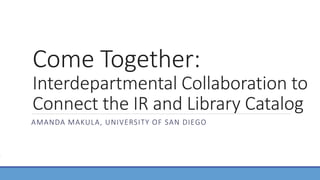 Come Together:
Interdepartmental Collaboration to
Connect the IR and Library Catalog
AMANDA MAKULA, UNIVERSITY OF SAN DIEGO
 