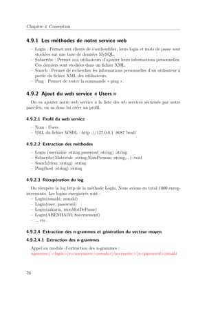 Chapitre 4 Conception 
4.9.1 Les méthodes de notre service web 
– Login : Permet aux clients de s’authentifier, leurs login et mots de passe sont 
stockées sur une base de données MySQL. 
– Subscribe : Permet aux utilisateurs d’ajouter leurs informations personnelles. 
Ces derniers sont stockées dans un fichier XML. 
– Search : Permet de rechercher les informations personnelles d’un utilisateur à 
partir du fichier XML des utilisateurs. 
– Ping : Permet de tester la commande « ping ». 
4.9.2 Ajout du web service « Users » 
On va ajouter notre web service à la liste des wb services sécurisés par notre 
pare-feu, on va donc lui créer un profil. 
4.9.2.1 Profil du web service 
– Nom : Users 
– URL du fichier WSDL : http ://127.0.0.1 :8087 ?wsdl 
4.9.2.2 Extraction des méthodes 
– Login (username :string,password :string) :string 
– Subscribe(Matricule :string,NomPrenom :string,...) :void 
– Search(item :string) :string 
– Ping(host :string) :string 
4.9.2.3 Récupération du log 
On récupére la log http de la méthode Login. Nous avions en total 1000 enreg-istrements. 
Les logins enregistrés sont : 
– Login(zsmahi, zsmahi) 
– Login(user, password) 
– Login(zakaria, monMotDePasse) 
– Login(ABENHAIM, 8accruement) 
– ... etc. 
4.9.2.4 Extraction des n-grammes et génération du vecteur moyen 
4.9.2.4.1 Extraction des n-grammes 
Appel au module d’extraction des n-grammes : 
ngramme(’loginnusernamezsmahi/usernamenpasswordzsmahi 
76 
 