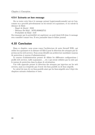 Chapitre 4 Conception 
4.9.4 Scénario un bon message 
On va tester cette fois-ci le message suivant Login(zsmahi,zsmahi) qui est bon, 
comme on a procédé précedemment on lui extrait ces n-grammes, et on calcule la 
distance de Khi2. 
– Degré de liberté : 9523 
– Distance De Khi2 : 16795.8930622712 
– Probabilité de Khi2 : 0.07 
On remarque que la probabilité est supérieure au seuil choisi 0.05 donc le message 
sera considéré comme bon. Il sera journalisé dans le fichier journal. 
4.10 Conclusion 
Dans ce chapitre, nous avons conçu l’architecture de notre firewall XML, qui 
utilise les n-grammes et la distance de Khi-2 pour la détection des attaques par in-jection 
sur les web services. Nous avons détaillé son architecture modulaire (noyeau 
de protection et noyeau d’administration). 
Le noyeau d’administration permet de définir les différentes configurations ( 
profils web services, taille n-grammes , ...etc.) qui seront utilisées par la suite par 
le noyeau de protection dans la phase de sécurisation. 
Une telle approche permet la détection des attaques par injection sur les web 
services, mais sa n’empêche pas d’avoir des faux positifs ou de faux négatifs. 
Le calcul du taux de ces faux-positifs ainsi que les faux-négatifs sera l’objet des 
chapitres suivants réalisation et tests. 
80 
 