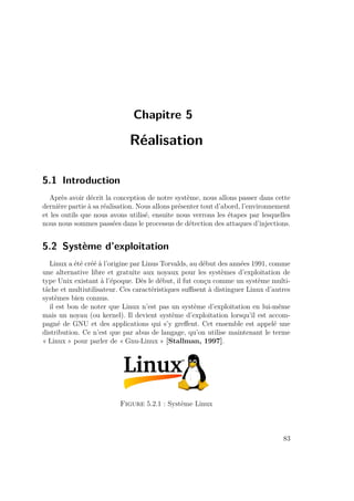 Chapitre 5 
Réalisation 
5.1 Introduction 
Après avoir décrit la conception de notre système, nous allons passer dans cette 
dernière partie à sa réalisation. Nous allons présenter tout d’abord, l’environnement 
et les outils que nous avons utilisé, ensuite nous verrons les étapes par lesquelles 
nous nous sommes passées dans le processus de détection des attaques d’injections. 
5.2 Système d’exploitation 
Linux a été créé à l’origine par Linus Torvalds, au début des années 1991, comme 
une alternative libre et gratuite aux noyaux pour les systèmes d’exploitation de 
type Unix existant à l’époque. Dès le début, il fut conçu comme un système multi-tâche 
et multiutilisateur. Ces caractéristiques suffisent à distinguer Linux d’autres 
systèmes bien connus. 
il est bon de noter que Linux n’est pas un système d’exploitation en lui-même 
mais un noyau (ou kernel). Il devient système d’exploitation lorsqu’il est accom-pagné 
de GNU et des applications qui s’y greffent. Cet ensemble est appelé une 
distribution. Ce n’est que par abus de langage, qu’on utilise maintenant le terme 
« Linux » pour parler de « Gnu-Linux » [Stallman, 1997]. 
Figure 5.2.1 : Système Linux 
83 
 