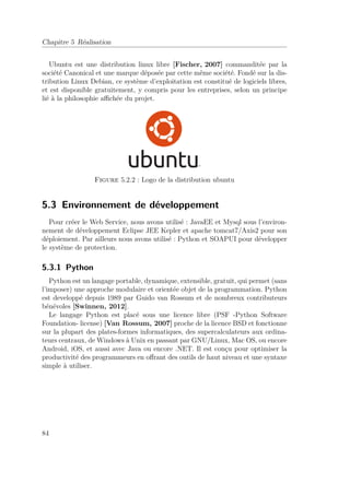 Chapitre 5 Réalisation 
Ubuntu est une distribution linux libre [Fischer, 2007] commanditée par la 
société Canonical et une marque déposée par cette même société. Fondé sur la dis-tribution 
Linux Debian, ce système d’exploitation est constitué de logiciels libres, 
et est disponible gratuitement, y compris pour les entreprises, selon un principe 
lié à la philosophie affichée du projet. 
Figure 5.2.2 : Logo de la distribution ubuntu 
5.3 Environnement de développement 
Pour créer le Web Service, nous avons utilisé : JavaEE et Mysql sous l’environ-nement 
de développement Eclipse JEE Kepler et apache tomcat7/Axis2 pour son 
déploiement. Par ailleurs nous avons utilisé : Python et SOAPUI pour développer 
le système de protection. 
5.3.1 Python 
Python est un langage portable, dynamique, extensible, gratuit, qui permet (sans 
l’imposer) une approche modulaire et orientée objet de la programmation. Python 
est developpé depuis 1989 par Guido van Rossum et de nombreux contributeurs 
bénévoles [Swinnen, 2012]. 
Le langage Python est placé sous une licence libre (PSF -Python Software 
Foundation- license) [Van Rossum, 2007] proche de la licence BSD et fonctionne 
sur la plupart des plates-formes informatiques, des supercalculateurs aux ordina-teurs 
centraux, de Windows à Unix en passant par GNU/Linux, Mac OS, ou encore 
Android, iOS, et aussi avec Java ou encore .NET. Il est conçu pour optimiser la 
productivité des programmeurs en offrant des outils de haut niveau et une syntaxe 
simple à utiliser. 
84 
 
