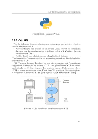 5.3 Environnement de développement 
Figure 5.3.1 : Langage Python 
5.3.2 CGI-BIN 
Pour la réalisation de notre solution, nous optons pour une interface web et ce 
pour les raisons suivantes : 
– Notre solution va être déployé sur un Serveur Linux, souvent ces serveurs ne 
disposent pas d’un environnement graphique fenêtré « X Window » (appelé 
communement X11). 
– Faciliter l’accès aux administrateurs à l’application à distance. 
D’où la nécessité d’avoir une application web et non pas desktop. Afin de la réaliser 
nous utilisons le CGI. 
CGI (Common Gateway Interface) est une interface permettant l’exécution de 
programmes externes par un serveur HTTP. Plus généralement, CGI est en fait 
un standard pour l’écriture de passerelles entre des serveurs d’informations tel que 
HTTP et des programmes externes. L’interface CGI permet de faire communiquer 
le programme et le serveur HTTP (voir figure 5.3.2) [Gundavaram, 1996]. 
Figure 5.3.2 : Principe de fonctionnement du CGI 
85 
 