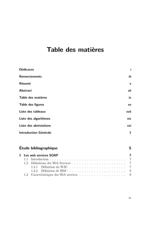 Table des matières 
Dédicaces i 
Remerciements iii 
Résumé v 
Abstract vii 
Table des matières ix 
Table des figures xv 
Liste des tableaux xvii 
Liste des algorithmes xix 
Liste des abréviations xxi 
Introduction Générale 1 
Étude bibliographique 5 
1 Les web services SOAP 7 
1.1 Introduction . . . . . . . . . . . . . . . . . . . . . . . . . . . . . . . 7 
1.2 Définitions des Web Services . . . . . . . . . . . . . . . . . . . . . . 7 
1.2.1 Définition du W3C . . . . . . . . . . . . . . . . . . . . . . . 7 
1.2.2 Définition de IBM . . . . . . . . . . . . . . . . . . . . . . . . 8 
1.3 Caractéristiques des Web services . . . . . . . . . . . . . . . . . . . 9 
ix 
 