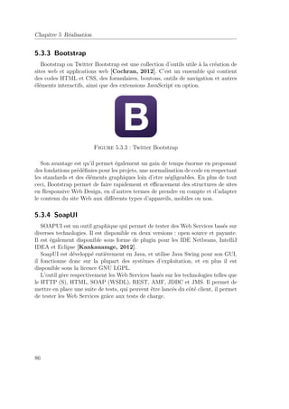 Chapitre 5 Réalisation 
5.3.3 Bootstrap 
Bootstrap ou Twitter Bootstrap est une collection d’outils utile à la création de 
sites web et applications web [Cochran, 2012]. C’est un ensemble qui contient 
des codes HTML et CSS, des formulaires, boutons, outils de navigation et autres 
éléments interactifs, ainsi que des extensions JavaScript en option. 
Figure 5.3.3 : Twitter Bootstrap 
Son avantage est qu’il permet également un gain de temps énorme en proposant 
des fondations prédéfinies pour les projets, une normalisation de code en respectant 
les standards et des éléments graphiques loin d’etre négligeables. En plus de tout 
ceci, Bootstrap permet de faire rapidement et efficacement des structures de sites 
en Responsive Web Design, en d’autres termes de prendre en compte et d’adapter 
le contenu du site Web aux différents types d’appareils, mobiles ou non. 
5.3.4 SoapUI 
SOAPUI est un outil graphique qui permet de tester des Web Services basés sur 
diverses technologies. Il est disponible en deux versions : open source et payante. 
Il est également disponible sous forme de plugin pour les IDE Netbeans, IntelliJ 
IDEA et Eclipse [Kankanamge, 2012]. 
SoapUI est développé entièrement en Java, et utilise Java Swing pour son GUI, 
il fonctionne donc sur la plupart des systèmes d’exploitation, et en plus il est 
disponible sous la licence GNU LGPL. 
L’outil gère respectivement les Web Services basés sur les technologies telles que 
le HTTP (S), HTML, SOAP (WSDL), REST, AMF, JDBC et JMS. Il permet de 
mettre en place une suite de tests, qui peuvent être lancés du côté client, il permet 
de tester les Web Services grâce aux tests de charge. 
86 
 