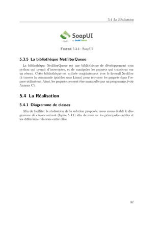 5.4 La Réalisation 
Figure 5.3.4 : SoapUI 
5.3.5 La bibliothèque NetfilterQueue 
La bibliothèque NetfilterQueue est une bibliothèque de développement sous 
python qui permit d’intercepter, et de manipuler les paquets qui transitent sur 
un réseau. Cette bibliothèque est utilisée conjointement avec le firewall Netfilter 
(à travers la commande iptables sous Linux) pour renvoyer les paquets dans l’es-pace 
utilisateur. Ainsi, les paquets peuvent être manipulés par un programme.(voir 
Annexe C). 
5.4 La Réalisation 
5.4.1 Diagramme de classes 
Afin de faciliter la réalisation de la solution proposée, nous avons établi le dia-gramme 
de classes suivant (figure 5.4.1) afin de montrer les principales entités et 
les différentes relations entre elles. 
87 
 