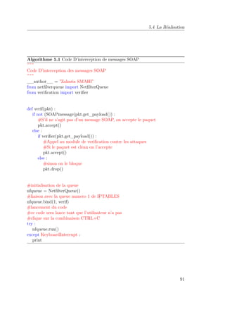 5.4 La Réalisation 
Algorithme 5.1 Code D’interception de messages SOAP 
””” 
Code D’interception des messages SOAP 
””” 
__author__ = Zakaria SMAHI 
from netfilterqueue import NetfilterQueue 
from verification import verifier 
def verif(pkt) : 
if not (SOAPmessage(pkt.get_payload()) : 
#S’il ne s’agit pas d’un message SOAP, on accepte le paquet 
pkt.accept() 
else : 
if verifier(pkt.get_payload()) : 
#Appel au module de verification contre les attaques 
#Si le paquet est clean on l’accepte 
pkt.accept() 
else : 
#sinon on le bloque 
pkt.drop() 
#initialisation de la queue 
nfqueue = NetfilterQueue() 
#liaison avec la queue numero 1 de IPTABLES 
nfqueue.bind(1, verif) 
#lancement du code 
#ce code sera lance tant que l’utilisateur n’a pas 
#clique sur la combinaison CTRL+C 
try : 
nfqueue.run() 
except KeyboardInterrupt : 
print 
91 
 