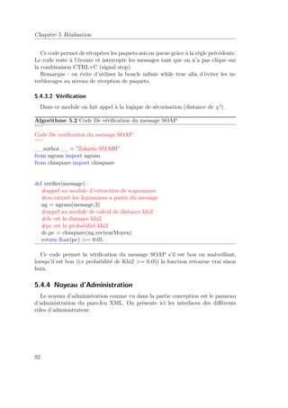 Chapitre 5 Réalisation 
Ce code permet de récupérer les paquets mis en queue gràce à la règle précédente. 
Le code reste à l’écoute et intercepte les messages tant que on n’a pas clique sur 
la combinaison CTRL+C (signal stop). 
Remarque : on évite d’utiliser la boucle infinie while true afin d’éviter les in-terblocages 
au niveau de réception de paquets. 
5.4.3.2 Vérification 
Dans ce module on fait appel à la logique de sécurisation (distance de ²). 
Algorithme 5.2 Code De vérification du message SOAP 
””” 
Code De verification du message SOAP 
””” 
__author__ = Zakaria SMAHI 
from ngram import ngram 
from chisquare import chisquare 
def verifier(message) : 
#appel au module d’extraction de n-grammes 
#on extrait les 3-grammes a partir du message 
ng = ngram(message,3) 
#appel au module de calcul de distance khi2 
#dc est la distance khi2 
#pc est la probabilité khi2 
dc,pc = chisquare(ng,vecteurMoyen) 
return float(pc) = 0.05 
Ce code permet la vérification du message SOAP s’il est bon ou malveillant, 
lorsqu’il est bon (i.e probabilité de Khi2 = 0.05) la fonction retourne vrai sinon 
faux. 
5.4.4 Noyeau d’Administration 
Le noyeau d’administration comme vu dans la partie conception est le panneau 
d’administration du pare-feu XML. On présente ici les interfaces des différents 
rôles d’administrateur. 
92 
 