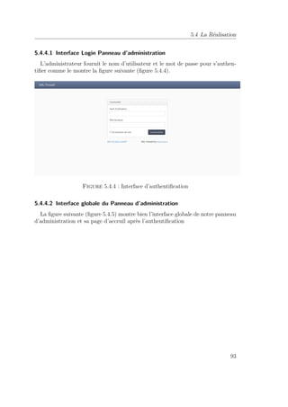 5.4 La Réalisation 
5.4.4.1 Interface Login Panneau d’administration 
L’administrateur fournit le nom d’utilisateur et le mot de passe pour s’authen-tifier 
comme le montre la figure suivante (figure 5.4.4). 
Figure 5.4.4 : Interface d’authentification 
5.4.4.2 Interface globale du Panneau d’administration 
La figure suivante (figure 5.4.5) montre bien l’interface globale de notre panneau 
d’administration et sa page d’acceuil après l’authentification 
93 
 