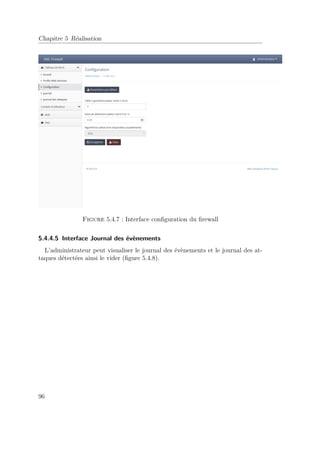 Chapitre 5 Réalisation 
Figure 5.4.7 : Interface configuration du firewall 
5.4.4.5 Interface Journal des évènements 
L’administrateur peut visualiser le journal des évènements et le journal des at-taques 
détectées ainsi le vider (figure 5.4.8). 
96 
 