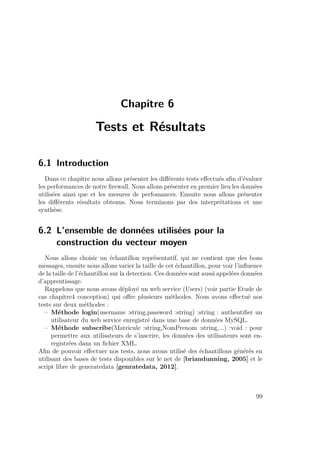 Chapitre 6 
Tests et Résultats 
6.1 Introduction 
Dans ce chapitre nous allons présenter les différents tests effectués afin d’évaluer 
les performances de notre firewall. Nous allons présenter en premier lieu les données 
utilisées ainsi que et les mesures de perfomances. Ensuite nous allons présenter 
les différents résultats obtenus. Nous terminons par des interprétations et une 
synthèse. 
6.2 L’ensemble de données utilisées pour la 
construction du vecteur moyen 
Nous allons choisir un échantillon représentatif, qui ne contient que des bons 
messages, ensuite nous allons varier la taille de cet échantillon, pour voir l’influence 
de la taille de l’échantillon sur la detection. Ces données sont aussi appelées données 
d’apprentissage. 
Rappelons que nous avons déployé un web service (Users) (voir partie Etude de 
cas chapitre4 conception) qui offre plusieurs méthodes. Nous avons effectué nos 
tests sur deux méthodes : 
– Méthode login(username :string,password :string) :string : authentifier un 
utilisateur du web service enregistré dans une base de données MySQL. 
– Méthode subscribe(Matricule :string,NomPrenom :string,...) :void : pour 
permettre aux utilisateurs de s’inscrire, les données des utilisateurs sont en-registrées 
dans un fichier XML. 
Afin de pouvoir effectuer nos tests, nous avons utilisé des échantillons générés en 
utilisant des bases de tests disponibles sur le net de [briandunning, 2005] et le 
script libre de generatedata [genratedata, 2012]. 
99 
 