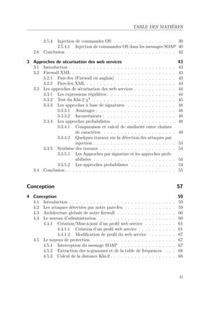 TABLE DES MATIÈRES 
2.5.4 Injection de commandes OS . . . . . . . . . . . . . . . . . . 39 
2.5.4.1 Injection de commandes OS dans les messages SOAP 40 
2.6 Conclusion . . . . . . . . . . . . . . . . . . . . . . . . . . . . . . . . 42 
3 Approches de sécurisation des web services 43 
3.1 Introduction . . . . . . . . . . . . . . . . . . . . . . . . . . . . . . . 43 
3.2 Firewall XML . . . . . . . . . . . . . . . . . . . . . . . . . . . . . . 43 
3.2.1 Pare-feu (Firewall en anglais) . . . . . . . . . . . . . . . . . 43 
3.2.2 Pare-feu XML . . . . . . . . . . . . . . . . . . . . . . . . . . 44 
3.3 Les approches de sécurisation des web services . . . . . . . . . . . . 44 
3.3.1 Les expressions régulières . . . . . . . . . . . . . . . . . . . . 44 
3.3.2 Test du Khi-2 2 . . . . . . . . . . . . . . . . . . . . . . . . 45 
3.3.3 Les approches à base de signatures . . . . . . . . . . . . . . 48 
3.3.3.1 Avantages : . . . . . . . . . . . . . . . . . . . . . . 48 
3.3.3.2 Inconvénients : . . . . . . . . . . . . . . . . . . . . 48 
3.3.4 Les approches probabilistes . . . . . . . . . . . . . . . . . . 48 
3.3.4.1 Comparaison et calcul de similarité entre chaînes 
de caractères . . . . . . . . . . . . . . . . . . . . . 49 
3.3.4.2 Quelques travaux sur la détection des attaques par 
injection . . . . . . . . . . . . . . . . . . . . . . . . 53 
3.3.5 Synthèse des travaux . . . . . . . . . . . . . . . . . . . . . . 54 
3.3.5.1 Les Approches par signature et les approches prob-abilistes 
. . . . . . . . . . . . . . . . . . . . . . . . 54 
3.3.5.2 Les approches probabilistes . . . . . . . . . . . . . 54 
3.4 Conclusion . . . . . . . . . . . . . . . . . . . . . . . . . . . . . . . . 55 
Conception 57 
4 Conception 59 
4.1 Introduction . . . . . . . . . . . . . . . . . . . . . . . . . . . . . . . 59 
4.2 Les attaques détectées par notre pare-feu . . . . . . . . . . . . . . . 59 
4.3 Architecture globale de notre firewall . . . . . . . . . . . . . . . . . 60 
4.4 Le noyeau d’administration . . . . . . . . . . . . . . . . . . . . . . 60 
4.4.1 Création/Mise-à-jour d’un profil web service . . . . . . . . . 61 
4.4.1.1 Création d’un profil web service . . . . . . . . . . . 61 
4.4.1.2 Modification de profil du web service . . . . . . . 67 
4.5 Le noyeau de protection . . . . . . . . . . . . . . . . . . . . . . . . 67 
4.5.1 Interception du message SOAP . . . . . . . . . . . . . . . . 67 
4.5.2 Extraction des n-grammes et de la table de fréquences . . . 68 
4.5.3 Calcul de la distance Khi-2 . . . . . . . . . . . . . . . . . . . 68 
xi 
 