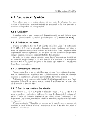 6.5 Discussion et Synthèse 
6.5 Discussion et Synthèse 
Nous allons dans cette section discuter et interpréter les résultats des tests 
obtenus précédemment, nous synthétisons ces résultats à la fin pour proposer la 
meilleure configuration de notre pare-feu. 
6.5.1 Discussion 
Rappelons qu’on a pris comme seuil de décision 0.05, ce seuil indique qu’on 
accepte l’hypothèse nulle H0 avec un pourcentage de 5% [Greenwood, 1996]. 
6.5.1.1 Taille du vecteur moyen 
D’après les tableaux 6.3, 6.6 et 6.9 pour la méthode « Login » et les tableaux 
6.12, 6.15 et 6.18 pour la méthode « Subscribe », nous constatons que varier la 
taille du n-gramme influe sur la taille du vecteur moyen, celle-ci augmente si on 
augmente la taille du n-gramme. Ceci est dû au fait que le nombre de n-grammes 
uniques augmente lorsqu’on augmente la taille du n-gramme. 
La taille du vecteur moyen augmente aussi lorsqu’on augmente la taille de 
l’échantillon d’apprentissage et ce pour chaque n (n allant de 2 à 5) augmen-tation 
de 9642 à 18936 pour n=3 pour la méthode « login » et de 6741 à 9064 pour 
la méthode « subscribe ». 
6.5.1.2 Temps moyen d’execution 
Nous avons vu dans la section précédente que le temps d’apprentissage (construc-tion 
du vecteur moyen) augmente avec l’augmentation du nombre des messages 
ainsi que le nombre des n-grammes uniques (taille du vecteur moyen). 
Notons aussi que le temps de détection (vérification) augmente aussi avec l’aug-mentation 
de la taille du vecteur moyen puisque il faut le parcourir complet afin 
de de calculer la distance Khi-2 . 
6.5.1.3 Taux de faux positifs et faux négatifs 
Les tableaux 6.4, 6.7 et 6.10 pour la méthode « login », et 6.13, 6.16 et 6.19 
pour la méthode « subscribe » indiquent les taux des faux positifs et faux né-gatifs. 
D’après ces tableaux on constate que les bigrammes (2-grammes) et les 
trigrammes (3-grammes) donnent de meilleurs résultats comparés aux 4-grammes 
ou 5-grammes 
L’augmentation de l’échantillon du test ; et par la suite le vecteur moyen ; fait 
diminuer le taux de faux négatifs : diminution de 104 à 45 pour n=4 dans la 
méthode « subscribe ». 
115 
 