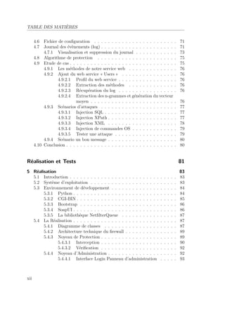 TABLE DES MATIÈRES 
4.6 Fichier de configuration . . . . . . . . . . . . . . . . . . . . . . . . 71 
4.7 Journal des évènements (log) . . . . . . . . . . . . . . . . . . . . . . 71 
4.7.1 Visualisation et suppression du journal . . . . . . . . . . . . 73 
4.8 Algorithme de protection . . . . . . . . . . . . . . . . . . . . . . . 75 
4.9 Etude de cas . . . . . . . . . . . . . . . . . . . . . . . . . . . . . . . 75 
4.9.1 Les méthodes de notre service web . . . . . . . . . . . . . . 76 
4.9.2 Ajout du web service « Users » . . . . . . . . . . . . . . . . 76 
4.9.2.1 Profil du web service . . . . . . . . . . . . . . . . . 76 
4.9.2.2 Extraction des méthodes . . . . . . . . . . . . . . 76 
4.9.2.3 Récupération du log . . . . . . . . . . . . . . . . . 76 
4.9.2.4 Extraction des n-grammes et génération du vecteur 
moyen . . . . . . . . . . . . . . . . . . . . . . . . . 76 
4.9.3 Scénarios d’attaques . . . . . . . . . . . . . . . . . . . . . . 77 
4.9.3.1 Injection SQL . . . . . . . . . . . . . . . . . . . . . 77 
4.9.3.2 Injection XPath . . . . . . . . . . . . . . . . . . . . 77 
4.9.3.3 Injection XML . . . . . . . . . . . . . . . . . . . . 78 
4.9.3.4 Injection de commandes OS . . . . . . . . . . . . . 79 
4.9.3.5 Tester une attaque . . . . . . . . . . . . . . . . . . 79 
4.9.4 Scénario un bon message . . . . . . . . . . . . . . . . . . . . 80 
4.10 Conclusion . . . . . . . . . . . . . . . . . . . . . . . . . . . . . . . . 80 
Réalisation et Tests 81 
5 Réalisation 83 
5.1 Introduction . . . . . . . . . . . . . . . . . . . . . . . . . . . . . . . 83 
5.2 Système d’exploitation . . . . . . . . . . . . . . . . . . . . . . . . . 83 
5.3 Environnement de développement . . . . . . . . . . . . . . . . . . . 84 
5.3.1 Python . . . . . . . . . . . . . . . . . . . . . . . . . . . . . . 84 
5.3.2 CGI-BIN . . . . . . . . . . . . . . . . . . . . . . . . . . . . . 85 
5.3.3 Bootstrap . . . . . . . . . . . . . . . . . . . . . . . . . . . . 86 
5.3.4 SoapUI . . . . . . . . . . . . . . . . . . . . . . . . . . . . . . 86 
5.3.5 La bibliothèque NetfilterQueue . . . . . . . . . . . . . . . . 87 
5.4 La Réalisation . . . . . . . . . . . . . . . . . . . . . . . . . . . . . . 87 
5.4.1 Diagramme de classes . . . . . . . . . . . . . . . . . . . . . 87 
5.4.2 Architecture technique du firewall . . . . . . . . . . . . . . . 89 
5.4.3 Noyeau de Protection . . . . . . . . . . . . . . . . . . . . . . 89 
5.4.3.1 Interception . . . . . . . . . . . . . . . . . . . . . . 90 
5.4.3.2 Vérification . . . . . . . . . . . . . . . . . . . . . . 92 
5.4.4 Noyeau d’Administration . . . . . . . . . . . . . . . . . . . . 92 
5.4.4.1 Interface Login Panneau d’administration . . . . . 93 
xii 
 