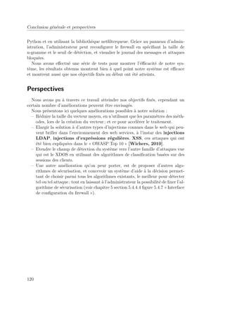 Conclusion générale et perspectives 
Python et en utilisant la bibliothèque netfilterqueue. Gràce au panneau d’admin-istration, 
l’administrateur peut reconfigurer le firewall en spécifiant la taille de 
n-gramme et le seuil de détéction, et visualier le journal des messages et attaques 
bloquées. 
Nous avons effectué une série de tests pour montrer l’éfficacité de notre sys-tème, 
les résultats obtenus montrent bien à quel point notre système est efficace 
et montrent aussi que nos objectifs fixés au début ont été atteints. 
Perspectives 
Nous avons pu à travers ce travail atteindre nos objectifs fixés, cependant un 
certain nombre d’améliorations peuvent être envisagés. 
Nous présentons ici quelques améliorations possibles à notre solution : 
– Réduire la taille du vecteur moyen, en n’utilisant que les paramêtres des méth-odes, 
lors de la création du vecteur ; et ce pour accélèrer le traitement. 
– Elargir la solution à d’autres types d’injections connues dans le web qui peu-vent 
briller dans l’environnement des web services, à l’instar des injections 
LDAP, injections d’expréssions régulières, XSS, ces attaques qui ont 
été bien expliquées dans le « OWASP Top 10 » [Wichers, 2010]. 
– Etendre le champ de détection du système vers l’autre famille d’attaques vue 
qui est le XDOS en utilisant des algorithmes de classification basées sur des 
sessions des clients. 
– Une autre amélioration qu’on peur porter, est de proposer d’autres algo-rithmes 
de sécurisation, et concevoir un système d’aide à la décision permet-tant 
de choisir parmi tous les algorithmes existants, le meilleur pour détecter 
tel ou tel attaque ; tout en laissant à l’administrateur la possibilité de fixer l’al-gorithme 
de sécurisation (voir chapitre 5 section 5.4.4.4 figure 5.4.7 « Interface 
de configuration du firewall »). 
120 
 