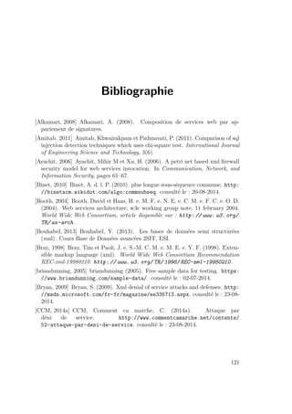Bibliographie 
[Alkamari, 2008] Alkamari, A. (2008). Composition de services web par ap-pariement 
de signatures. 
[Amitab, 2011] Amitab, Khwairakpam et Padmavati, P. (2011). Comparison of sql 
injection detection techniques which uses chi-square test. International Journal 
of Engineering Science and Technology, 3(6). 
[Ayachit, 2006] Ayachit, Mihir M et Xu, H. (2006). A petri net based xml firewall 
security model for web services invocation. In Communication, Network, and 
Information Security, pages 61–67. 
[Binet, 2010] Binet, A. d. l. P. (2010). plus longue sous-séquence commune. http: 
//binetacm.wikidot.com/algo:commsubseq. consulté le : 20-08-2014. 
[Booth, 2004] Booth, David et Haas, H. e. M. F. e. N. E. e. C. M. e. F. C. e. O. D. 
(2004). Web services architecture, w3c working group note, 11 february 2004. 
World Wide Web Consortium, article disponible sur : http: // www. w3. org/ 
TR/ ws-arch . 
[Bouhabel, 2013] Bouhabel, Y. (2013). Les bases de données semi structurées 
(xml). Cours Base de Données avancées 2SIT, ESI. 
[Bray, 1998] Bray, Tim et Paoli, J. e. S.-M. C. M. e. M. E. e. Y. F. (1998). Exten-sible 
markup language (xml). World Wide Web Consortium Recommendation 
REC-xml-19980210. http: // www. w3. org/ TR/ 1998/ REC-xml-19980210. 
[briandunning, 2005] briandunning (2005). Free sample data for testing. https: 
//www.briandunning.com/sample-data/. consulté le : 02-07-2014. 
[Bryan, 2009] Bryan, S. (2009). Xml denial of service attacks and defenses. http: 
//msdn.microsoft.com/fr-fr/magazine/ee335713.aspx. consulté le : 23-08- 
2014. 
[CCM, 2014a] CCM, Comment ca marche, C. (2014a). Attaque par 
déni de service. http://www.commentcamarche.net/contents/ 
52-attaque-par-deni-de-service. consulté le : 23-08-2014. 
121 
 