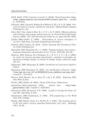 BIBLIOGRAPHIE 
[CCM, 2014b] CCM, Comment ca marche, C. (2014b). Firewall (pare-feu). http: 
//www.commentcamarche.net/contents/992-firewall-pare-feu. consulté 
le : 23-08-2014. 
[Cheswick, 2003] Cheswick, William R et Bellovin, S. M. e. R. A. D. (2003). Fire-walls 
and Internet security : repelling the wily hacker. Addison-Wesley Longman 
Publishing Co., Inc. 
[Choi, 2011] Choi, Junho et Kim, H. e. C. C. e. K. P. (2011). Efficient malicious 
code detection using n-gram analysis and svm. In Network-Based Information 
Systems (NBiS), 2011 14th International Conference on, pages 618–621. IEEE. 
[Chollet, 2009] Chollet, S. (2009). Orchestration de services hétérogènes et 
sécurisés. PhD thesis, Université Joseph-Fourier-Grenoble I. 
[Cochran, 2012] Cochran, D. (2012). Twitter Bootstrap Web Development How- 
To. Packt Publishing Ltd. 
[Damashek, 1995] Damashek, M. e. a. (1995). Gauging similarity with n-grams : 
Language-independent categorization of text. Science, 267(5199) :843–848. 
[Delacour, 2005] Delacour, H et Servonnet, A. e. P. A. e. V. J. e. R. J. (2005). 
La courbe roc (receiver operating characteristic) : principes et principales ap-plications 
en biologie clinique. In Annales de biologie clinique, volume 63, pages 
145–154. 
[Desgraupes, 2008] Desgraupes, B. (2008). Introduction aux expressions régulières. 
Vuibert. 
[Dominique, 2008] Dominique, R. (2008). Les spécifications webservice. http: 
//www-igm.univ-mlv.fr/~dr/XPOSE2005/rouvio_WebServices/soap.html. 
consulté le : 13-01-2014. 
[Fawcett, 2012] Fawcett, Joe et Ayers, D. e. Q. L. R. (2012). Beginning XML. 
John Wiley  Sons. 
[Fischer, 2007] Fischer, M. (2007). Ubuntu GNU/Linux. Galileo Press. 
[genratedata, 2012] genratedata (2012). genrate data. http://www. 
generatedata.com/. consulté le : 02-07-2014. 
[Greenwood, 1996] Greenwood, P. E. (1996). A guide to chi-squared testing, vol-ume 
280. John Wiley  Sons. 
[Gundavaram, 1996] Gundavaram, S. (1996). CGI programming on the World 
Wide Web. O’Reilly. 
[Hanley, 1982] Hanley, James A et McNeil, B. J. (1982). The meaning and use 
of the area under a receiver operating characteristic (roc) curve. Radiology, 
143(1) :29–36. 
122 
 