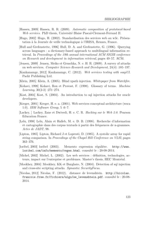 BIBLIOGRAPHIE 
[Hassen, 2009] Hassen, R. R. (2009). Automatic composition of prototocol-based 
Web services. PhD thesis, Université Blaise Pascal-Clermont-Ferrand II. 
[Hugo, 2002] Hugo, H. (2002). Standardisation des services web au w3c. Présen-tation 
à la Journée de veille technologique à l’IRISA, Rennes, France. 
[Hull and Grefenstette, 1996] Hull, D. A. and Grefenstette, G. (1996). Querying 
across languages : a dictionary-based approach to multilingual information re-trieval. 
In Proceedings of the 19th annual international ACM SIGIR conference 
on Research and development in information retrieval, pages 49–57. ACM. 
[Jensen, 2009] Jensen, Meiko et Gruschka, N. e. H. R. (2009). A survey of attacks 
on web services. Computer Science-Research and Development, 24(4) :185–197. 
[Kankanamge, 2012] Kankanamge, C. (2012). Web services testing with soapUI. 
Packt Publishing Ltd. 
[Klein, 2005] Klein, A. (2005). Blind xpath injection. Whitepaper from Watchfire. 
[Kohavi, 1998] Kohavi, Ron et Provost, F. (1998). Glossary of terms. Machine 
Learning, 30(2-3) :271–274. 
[Kost, 2004] Kost, S. (2004). An introduction to sql injection attacks for oracle 
developers. 
[Kreger, 2001] Kreger, H. e. a. (2001). Web services conceptual architecture (wsca 
1.0). IBM Software Group, 5 :6–7. 
[Lackey, ] Lackey, Zane et Dwivedi, H. e. C. R. Hacking sur le Web 2.0. Pearson 
Education France. 
[Lelu, 1998] Lelu, Alain et Halleb, M. e. D. B. (1998). Recherche d’information 
et cartographie dans des corpus textuels à partir des fréquences de n-grammes. 
Actes de JADT, 98. 
[Lipton, 1985] Lipton, Richard J et Lopresti, D. (1985). A systolic array for rapid 
string comparison. In Proceedings of the Chapel Hill Conference on VLSI, pages 
363–376. 
[loribel, 2003] loribel (2003). Memento expression régulière. http://www. 
loribel.com/info/memento/regex.html. consulté le : 20-08-2014. 
[Michel, 2002] Michel, L. (2002). Les web services : définition, technologies, ac-teurs, 
impact sur l’entreprise et problemes. Master’s thesis, HEC Montréal. 
[Mookhey, 2004] Mookhey, KK et Burghate, N. (2004). Detection of sql injection 
and cross-site scripting attacks. Symantec SecurityFocus. 
[Nicolas, 2012] Nicolas, F. (2012). distance de levenshtein. http://nicolas. 
francois.free.fr/fichiers/algo/se_levenshtein.pdf. consulté le : 20-08- 
2014. 
123 
 