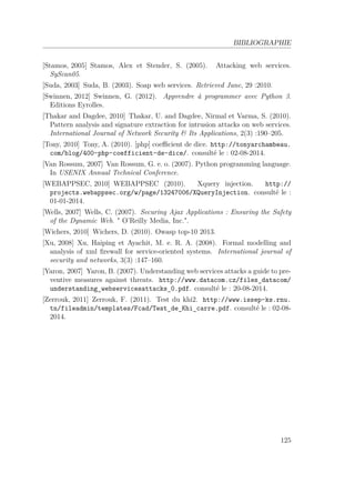 BIBLIOGRAPHIE 
[Stamos, 2005] Stamos, Alex et Stender, S. (2005). Attacking web services. 
SyScan05. 
[Suda, 2003] Suda, B. (2003). Soap web services. Retrieved June, 29 :2010. 
[Swinnen, 2012] Swinnen, G. (2012). Apprendre à programmer avec Python 3. 
Editions Eyrolles. 
[Thakar and Dagdee, 2010] Thakar, U. and Dagdee, Nirmal et Varma, S. (2010). 
Pattern analysis and signature extraction for intrusion attacks on web services. 
International Journal of Network Security  Its Applications, 2(3) :190–205. 
[Tony, 2010] Tony, A. (2010). [php] coefficient de dice. http://tonyarchambeau. 
com/blog/400-php-coefficient-de-dice/. consulté le : 02-08-2014. 
[Van Rossum, 2007] Van Rossum, G. e. o. (2007). Python programming language. 
In USENIX Annual Technical Conference. 
[WEBAPPSEC, 2010] WEBAPPSEC (2010). Xquery injection. http:// 
projects.webappsec.org/w/page/13247006/XQueryInjection. consulté le : 
01-01-2014. 
[Wells, 2007] Wells, C. (2007). Securing Ajax Applications : Ensuring the Safety 
of the Dynamic Web.  O’Reilly Media, Inc.. 
[Wichers, 2010] Wichers, D. (2010). Owasp top-10 2013. 
[Xu, 2008] Xu, Haiping et Ayachit, M. e. R. A. (2008). Formal modelling and 
analysis of xml firewall for service-oriented systems. International journal of 
security and networks, 3(3) :147–160. 
[Yaron, 2007] Yaron, B. (2007). Understanding web services attacks a guide to pre-ventive 
measures against threats. http://www.datacom.cz/files_datacom/ 
understanding_webservicesattacks_0.pdf. consulté le : 20-08-2014. 
[Zerrouk, 2011] Zerrouk, F. (2011). Test du khi2. http://www.issep-ks.rnu. 
tn/fileadmin/templates/Fcad/Test_de_Khi_carre.pdf. consulté le : 02-08- 
2014. 
125 
 