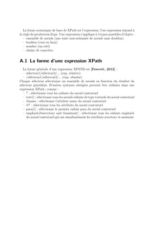 La forme syntaxique de base de XPath est l’expression. Une expression répond à 
la règle de production Expr. Une expression s’applique à 4 types possibles d’objets : 
– ensemble de noeuds (une suite non-ordonnée de noeuds sans doublon) 
– booléen (vrai ou faux) 
– nombre (un réel) 
– chaîne de caractère 
A.1 La forme d’une expression XPath 
La forme générale d’une expression XPATH est [Fawcett, 2012] : 
– sélecteur1/sélecteur2/... (exp. relative) 
– /sélecteur1/sélecteur2/... (exp. absolue) 
Chaque sélecteur sélectionne un ensemble de noeuds en fonction du résultat du 
sélecteur précédent. D’autres syntaxes abrégées peuvent être utilisées dans une 
expression XPath ; comme : 
– * : sélectionne tous les enfants du noeud contextuel 
– text() : sélectionne tous les noeuds enfants de type textuels du noeud contextuel 
– @name : sélectionne l’attribut name du noeud contextuel 
– @* : sélectionne tous les attributs du noeud contextuel 
– para[1] : sélectionne le premier enfant para du noeud contextuel 
– employée[@secretary and @assistant] : sélectionne tous les enfants employée 
du noeud contextuel qui ont simultanément les attributs secretary et assistant. 
 