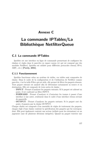 Annexe C 
La commande IPTables/La 
Bibliothèque NetfilterQueue 
C.1 La commande IPTables 
Iptables est une interface en ligne de commande permettant de configurer les 
chaînes et règles dans le pare-feu en espace noyau (et qui est composé par des 
modules Netfilter). Iptables est utilisée pour différents protocoles réseau( IPv4, 
ARP,...etc.) [Purdy, 2004]. 
C.1.1 Fonctionnement 
Iptables fonctionne selon un système de tables, ces tables sont composées de 
chaîne. Dans le cadre de la configuration et de l’utilisation de Netfilter comme 
pare-feu, c’est la table Filter qui est utile, elle permet de filtrer les paquets réseaux. 
Tout paquet entrant est analysé afin de déterminer notamment sa source et sa 
destination. Elle est composée de trois sortes de chaîne : 
– INPUT : Permet d’analyser les paquets entrants. Si le paquet est adressé au 
poste, il est confronté au filtre INPUT. 
– FORWARD : Permet d’analyser et d’autoriser les trames à passer d’une 
interface à une autre, seulement dans le cadre d’une interface réseau servant 
de passerelle. 
– OUTPUT : Permet d’analyser les paquets sortants. Si le paquet sort du 
poste, il passera par la chaîne OUTPUT. 
Chaque chaîne est composée d’un ensemble de règles de traitement des paquets, 
chaque règle d’une chaîne contient la spécification des paquets qui lui correspon-dent. 
Elle peut également contenir une action (utilisée pour les extensions) ou un 
jugement (une de plusieurs décisions intégrées). Quand un paquet traverse une 
137 
 