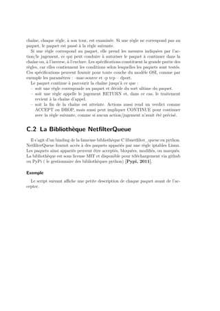 chaîne, chaque règle, à son tour, est examinée. Si une règle ne correspond pas au 
paquet, le paquet est passé à la règle suivante. 
Si une règle correspond au paquet, elle prend les mesures indiquées par l’ac-tion/ 
le jugement, ce qui peut conduire à autoriser le paquet à continuer dans la 
chaîne ou, à l’inverse, à l’exclure. Les spécifications constituent la grande partie des 
règles, car elles contiennent les conditions selon lesquelles les paquets sont testés. 
Ces spécifications peuvent fournir pour toute couche du modèle OSI, comme par 
exemple les paramètres : –mac-source et -p tcp – dport. 
Le paquet continue à parcourir la chaîne jusqu’à ce que : 
– soit une règle corresponde au paquet et décide du sort ultime du paquet. 
– soit une règle appelle le jugement RETURN et, dans ce cas, le traitement 
revient à la chaîne d’appel. 
– soit la fin de la chaîne est atteinte. Actions aussi rend un verdict comme 
ACCEPT ou DROP, mais aussi peut impliquer CONTINUE pour continuer 
avec la règle suivante, comme si aucun action/jugement n’avait été précisé. 
C.2 La Bibliothèque NetfilterQueue 
Il s’agit d’un binding de la fameuse bibliothèque C libnetfilter_queue en python. 
NetfilterQueue fournit accès à des paquets appariés par une règle iptables Linux. 
Les paquets ainsi appariés peuvent être acceptés, bloquées, modifiés, ou marqués. 
La bibliothèque est sous license MIT et disponible pour téléchargement via github 
ou PyPi ( le gestionnaire des bibliothèques python) [Pypi, 2011]. 
Exemple 
Le script suivant affiche une petite description de chaque paquet avant de l’ac-cepter. 
 