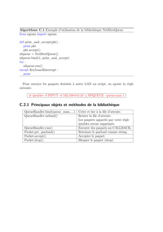 Algorithme C.1 Exemple d’utilisation de la bibliothèque NetfilterQueue 
from ngram import ngram 
def print_and_accept(pkt) : 
print pkt 
pkt.accept() 
nfqueue = NetfilterQueue() 
nfqueue.bind(1, print_and_accept) 
try : 
nfqueue.run() 
except KeyboardInterrupt : 
print 
Pour envoyer les paquets destinés à notre LAN au script, on ajoute la régle 
suivante. 
# iptables -I INPUT -d 192.168.0.0/24 -j NFQUEUE –queue-num 1 
C.2.1 Principaux objets et méthodes de la bibliothèque 
QueueHandler.bind(queue_num,....) Créer et lier à la file d’attente. 
QueueHandler.unbind() Retirer la file d’attente. 
Les paquets appariés par votre règle 
iptables seront supprimés. 
QueueHandler.run() Envoyer des paquets au CALLBACK. 
Packet.get_payload() Retourne le payload comme string. 
Packet.accept() Accepter le paquet 
Packet.drop() Bloquer le paquet (drop) 
 