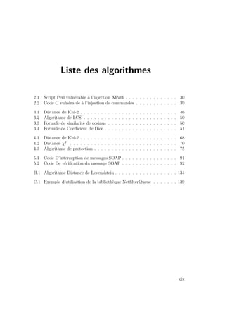 Liste des algorithmes 
2.1 Script Perl vulnérable à l’injection XPath . . . . . . . . . . . . . . . 30 
2.2 Code C vulnérable à l’injection de commandes . . . . . . . . . . . . 39 
3.1 Distance de Khi-2 . . . . . . . . . . . . . . . . . . . . . . . . . . . . 46 
3.2 Algorithme de LCS . . . . . . . . . . . . . . . . . . . . . . . . . . . 50 
3.3 Formule de similarité de cosinus . . . . . . . . . . . . . . . . . . . . 50 
3.4 Formule de Coefficient de Dice . . . . . . . . . . . . . . . . . . . . . 51 
4.1 Distance de Khi-2 . . . . . . . . . . . . . . . . . . . . . . . . . . . . 68 
4.2 Distance 2 . . . . . . . . . . . . . . . . . . . . . . . . . . . . . . . 70 
4.3 Algorithme de protection . . . . . . . . . . . . . . . . . . . . . . . . 75 
5.1 Code D’interception de messages SOAP . . . . . . . . . . . . . . . . 91 
5.2 Code De vérification du message SOAP . . . . . . . . . . . . . . . . 92 
B.1 Algorithme Distance de Levenshtein . . . . . . . . . . . . . . . . . . 134 
C.1 Exemple d’utilisation de la bibliothèque NetfilterQueue . . . . . . . 139 
xix 
 