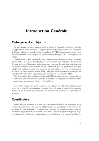 Introduction Générale 
Cadre général et objectifs 
Un web service est un composant applicatif mis à la disposition d’autres systèmes 
et applications sur un réseau, il dispose de méthodes qui peuvent être invoquées 
à distance via des protocoles réseau standards (HTTP). La communication entre 
les Web Services s’effectue grâce à l’utilisation du langage XML, et du protocole 
SOAP. 
Les web services sont vulnérables à un certain nombre d’attaques dites « attaques 
à base XML » ou «XML-based attacks », ces attaques sont en général des attaques 
de type injection. Nous nous intéréssons à ce type, car il a une forte relation avec 
les données entrées par un client du web service et qui ; en général ; ne sont pas 
validées et controlées avant être envoyées au web service. Ce type d’attaques ; et 
à l’instar de touts attaque à base XML; n’est pas malheureusement traité par les 
pare-feu existants, suite à leur inhabilité à inspecter les contenus XML. 
Afin de remédier à ce problème, les firewalls XML sont introduits comme solution 
et extension aux firewalls existants. Ils se chargent d’analyser les contenus XML 
contenu dans les messages SOAP et de les filtrer. 
L’objectif principal de notre travail est d’identifier les différentes attaques par 
injection contre les web services pouvant être exécutées à travers les messages 
SOAP, et de proposer un mécanisme de sécurité qui permettra de détecter ces 
attaques. 
Contributions 
Notre solution consiste à utiliser un algorithme de calcul de similarité entre 
chaînes de caractères (distance de Khi2) comme un mécanisme pour détécter les 
attaques de type injection. cet algorithme compare un message entrant avec un 
ensemble déjà construit auparavant (un dataset) dans une phase dite phase d’ap-prentissage. 
Le résultat de comparaison sera une décision si le message est bon ou 
1 
 