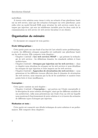 Introduction Générale 
malveillant. 
A travers cette solution nous visons à créer un scénario d’une plateforme basée 
sur un web service, ainsi que des scénarios d’attaques sur cette plateforme ; pour 
enfin créer un model firewall XML pour sécuriser les web services contre les at-taques 
par injection ; qui sera un middleware invisible pour les deux cotés de la 
communication en web service (le web service lui-même et ses clients). 
Organisation du mémoire 
Ce document est composé de trois parties : 
Etude bibliographique : 
Cette partie porte sur une étude d’un état de l’art relatif à notre problématique, 
à savoir, les différentes attaques auxquelles est confrontée une plateforme basée 
sur les web services. Elle comporte trois chapitres : 
– Chapitre 1 intitulé « Les web services SOAP » : qui présente la technolo-gie 
de web services : les définitions données, les standards utilisés et leurs 
architectures. 
– Chapitre 2 intitulé «Attaques par injection sur les web services » : dans 
ce chapitre nous abordons les attaques sur les web services et nous détaillons 
les attaques de type injection et leurs impacts sur les web services. 
– Chapitre 3 intitulé « Approches de sécurisation des web services » : nous 
présentons ici les différents travaux effectués dans le domaine de sécurisation 
des web services, nous essayons par la fin de les synthétiser et montrer leurs 
points forts et leurs insuffisances. 
Conception : 
Cette partie contient un seul chapitre : 
– Chapitre 4 intitulé « Conception » : qui portera sur l’étude conceptuelle et 
la description de notre solution développée, ainsi que les différents modules de 
son architecture, enfin nous présenterons une étude d’un cas réel sur laquelle 
nous montrons le fonctionnement de notre solution et ce à travers des scénarios 
de différents types d’attaques par injection. 
Réalisation et tests : 
Cette partie est consacrée aux détails techniques de notre solution et ses perfor-mances. 
Elle comporte deux chapitres : 
2 
 