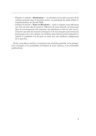 – Chapitre 5 intitulé « Réalisation » : on détaillera ici la mise en oeuvre de la 
solution proposée dans la deuxième partie, en présentant les outils utilisés et 
l’implémentation du firewall XML. 
– Chapitre 6 intitulé « Tests et Résultats » : dans ce chapitre nous effectuons 
une série de tests afin de montrer l’éfficacité de notre firewall, en l’éxecutant 
dans un environnement réel contenant une plateforme à base de web service. 
A travers une série de scénarios d’attaques et de non-attaques nous testons les 
performances de cette solution, les résultats ainsi obtenus seront intérprété et 
analysé et synthétisé à la fin pour en sortir avec une meilleure configuration 
de ce pare-feu. 
En fin, nous allons conclure ce travail par une conclusion générale, et les perspec-tives 
envisagées et les possibilités d’extension de notre solution, et les éventuelles 
améliorations. 
3 
 