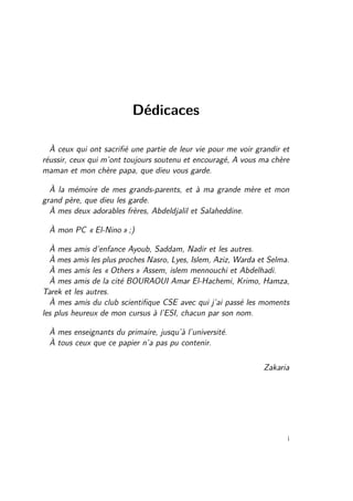 Dédicaces 
À ceux qui ont sacrifié une partie de leur vie pour me voir grandir et 
réussir, ceux qui m’ont toujours soutenu et encouragé, A vous ma chère 
maman et mon chère papa, que dieu vous garde. 
À la mémoire de mes grands-parents, et à ma grande mère et mon 
grand père, que dieu les garde. 
À mes deux adorables frères, Abdeldjalil et Salaheddine. 
À mon PC « El-Nino » ;) 
À mes amis d’enfance Ayoub, Saddam, Nadir et les autres. 
À mes amis les plus proches Nasro, Lyes, Islem, Aziz, Warda et Selma. 
À mes amis les « Others » Assem, islem mennouchi et Abdelhadi. 
À mes amis de la cité BOURAOUI Amar El-Hachemi, Krimo, Hamza, 
Tarek et les autres. 
À mes amis du club scientifique CSE avec qui j’ai passé les moments 
les plus heureux de mon cursus à l’ESI, chacun par son nom. 
À mes enseignants du primaire, jusqu’à l’université. 
À tous ceux que ce papier n’a pas pu contenir. 
Zakaria 
i 
 