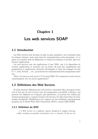 Chapitre 1 
Les web services SOAP 
1.1 Introduction 
Les Web services sont devenus de plus en plus populaires, non seulement dans 
les réseaux intranet, mais aussi dans les communications inter-entreprises ; et ce 
grâce à la manière dont ils définissent et traitent les données et les faire agir avec 
d’autres applications. 
Les web services sont des applications à base XML, mis à la disposition de 
d’autres applications et systèmes sur un réseau. Ils sont des compléments aux 
programmes et applications existantes développées à l’aide des langages tel que 
C++, Java, Python . . . etc., qui assurent les communications des programmes entre 
eux. 
Alors c’est quoi un web service ? C’est quoi XML? Et comment les web services 
communiquent avec les autres applications ? 
1.2 Définitions des Web Services 
Il existe plusieurs définitions des web services, cependant elles convergent toutes 
vers le fait que les web services sont des programmes accessibles à distance, qui 
peuvent être déployés sur n’importe quel plateforme, et peuvent être utilisés par 
d’autres programmes y compris d’autres web services. Il s’agit d’une forme de tech-nologie 
intergicielle (Middleware) qui s’appuie sur des standards, principalement 
proposés par le World Wide Web Consortium (W3C), comme XML,WSDL. 
1.2.1 Définition du W3C 
« A Web service is a software system designed to support interop-erable 
machine-to-machine interaction over a network. It has an in- 
7 
 