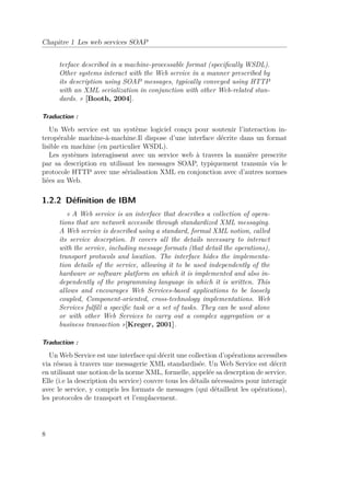 Chapitre 1 Les web services SOAP 
terface described in a machine-processable format (specifically WSDL). 
Other systems interact with the Web service in a manner prescribed by 
its description using SOAP messages, typically conveyed using HTTP 
with an XML serialization in conjunction with other Web-related stan-dards. 
» [Booth, 2004]. 
Traduction : 
Un Web service est un système logiciel conçu pour soutenir l’interaction in-teropérable 
machine-à-machine.Il dispose d’une interface décrite dans un format 
lisible en machine (en particulier WSDL). 
Les systèmes interagissent avec un service web à travers la manière prescrite 
par sa description en utilisant les messages SOAP, typiquement transmis via le 
protocole HTTP avec une sérialisation XML en conjonction avec d’autres normes 
liées au Web. 
1.2.2 Définition de IBM 
« A Web service is an interface that describes a collection of opera-tions 
that are network accessibe through standardized XML messaging. 
A Web service is described using a standard, formal XML notion, called 
its service descrption. It covers all the details necessary to interact 
with the service, including message formats (that detail the operations), 
transport protocols and location. The interface hides the implementa-tion 
details of the service, allowing it to be used independently of the 
hardware or software platform on which it is implemented and also in-dependently 
of the programming language in which it is written. This 
allows and encourages Web Services-based applications to be loosely 
coupled, Component-oriented, cross-tcehnology implementations. Web 
Services fulfill a specific task or a set of tasks. They can be used alone 
or with other Web Services to carry out a complex aggregation or a 
business transaction »[Kreger, 2001]. 
Traduction : 
UnWeb Service est une interface qui décrit une collection d’opérations accessibes 
via réseau à travers une messagerie XML standardisée. Un Web Service est décrit 
en utilisant une notion de la norme XML, formelle, appelée sa descrption de service. 
Elle (i.e la description du service) couvre tous les détails nécessaires pour interagir 
avec le service, y compris les formats de messages (qui détaillent les opérations), 
les protocoles de transport et l’emplacement. 
8 
 