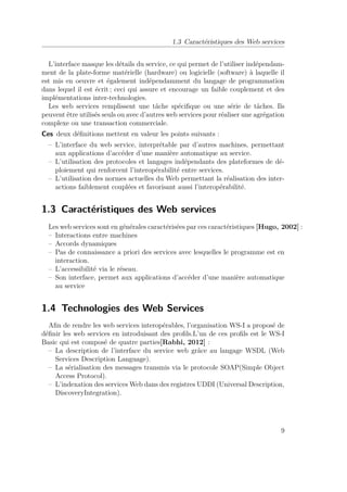 1.3 Caractéristiques des Web services 
L’interface masque les détails du service, ce qui permet de l’utiliser indépendam-ment 
de la plate-forme matérielle (hardware) ou logicielle (software) à laquelle il 
est mis en oeuvre et également indépendamment du langage de programmation 
dans lequel il est écrit ; ceci qui assure et encourage un faible couplement et des 
implémentations inter-technologies. 
Les web services remplissent une tâche spécifique ou une série de tâches. Ils 
peuvent être utilisés seuls ou avec d’autres web services pour réaliser une agrégation 
complexe ou une transaction commerciale. 
Ces deux définitions mettent en valeur les points suivants : 
– L’interface du web service, interprétable par d’autres machines, permettant 
aux applications d’accéder d’une manière automatique au service. 
– L’utilisation des protocoles et langages indépendants des plateformes de dé-ploiement 
qui renforcent l’interopérabilité entre services. 
– L’utilisation des normes actuelles du Web permettant la réalisation des inter-actions 
faiblement couplées et favorisant aussi l’interopérabilité. 
1.3 Caractéristiques des Web services 
Les web services sont en générales caractérisées par ces caractéristiques [Hugo, 2002] : 
– Interactions entre machines 
– Accords dynamiques 
– Pas de connaissance a priori des services avec lesquelles le programme est en 
interaction. 
– L’accessibilité via le réseau. 
– Son interface, permet aux applications d’accéder d’une manière automatique 
au service 
1.4 Technologies des Web Services 
Afin de rendre les web services interopérables, l’organisation WS-I a proposé de 
définir les web services en introduisant des profils.L’un de ces profils est le WS-I 
Basic qui est composé de quatre parties[Rabhi, 2012] : 
– La description de l’interface du service web grâce au langage WSDL (Web 
Services Description Language). 
– La sérialisation des messages transmis via le protocole SOAP(Simple Object 
Access Protocol). 
– L’indexation des servicesWeb dans des registres UDDI (Universal Description, 
DiscoveryIntegration). 
9 
 