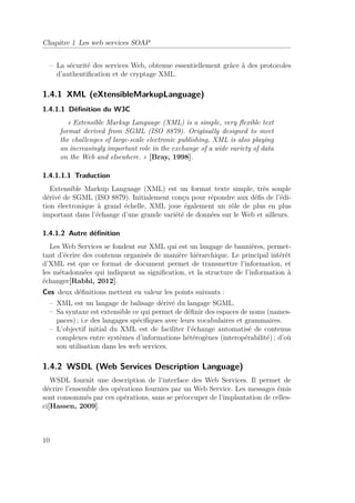 Chapitre 1 Les web services SOAP 
– La sécurité des services Web, obtenue essentiellement grâce à des protocoles 
d’authentification et de cryptage XML. 
1.4.1 XML (eXtensibleMarkupLanguage) 
1.4.1.1 Définition du W3C 
« Extensible Markup Language (XML) is a simple, very flexible text 
format derived from SGML (ISO 8879). Originally designed to meet 
the challenges of large-scale electronic publishing, XML is also playing 
an increasingly important role in the exchange of a wide variety of data 
on the Web and elsewhere. » [Bray, 1998]. 
1.4.1.1.1 Traduction 
Extensible Markup Language (XML) est un format texte simple, très souple 
dérivé de SGML (ISO 8879). Initialement conçu pour répondre aux défis de l’édi-tion 
électronique à grand échelle, XML joue également un rôle de plus en plus 
important dans l’échange d’une grande variété de données sur le Web et ailleurs. 
1.4.1.2 Autre définition 
Les Web Services se fondent sur XML qui est un langage de bannières, permet-tant 
d’écrire des contenus organisés de manière hiérarchique. Le principal intérêt 
d’XML est que ce format de document permet de transmettre l’information, et 
les métadonnées qui indiquent sa signification, et la structure de l’information à 
échanger[Rabhi, 2012]. 
Ces deux définitions mettent en valeur les points suivants : 
– XML est un langage de balisage dérivé du langage SGML. 
– Sa syntaxe est extensible ce qui permet de définir des espaces de noms (names-paces) 
; i.e des langages spécifiques avec leurs vocabulaires et grammaires. 
– L’objectif initial du XML est de faciliter l’échange automatisé de contenus 
complexes entre systèmes d’informations hétérogènes (interopérabilité) ; d’où 
son utilisation dans les web services. 
1.4.2 WSDL (Web Services Description Language) 
WSDL fournit une description de l’interface des Web Services. Il permet de 
décrire l’ensemble des opérations fournies par un Web Service. Les messages émis 
sont consommés par ces opérations, sans se préoccuper de l’implantation de celles-ci[ 
Hassen, 2009]. 
10 
 