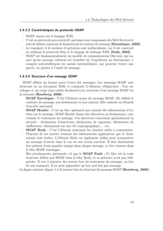 1.4 Technologies des Web Services 
1.4.3.3 Caratéristiques du protocole SOAP 
– SOAP repose sur le langage XML. 
– C’est un protocole peu restrictif, qui laisse aux composants desWeb Services le 
soin de définir comment ils formateront le contenu du message [Dominique, 2008]. 
– Le transport et le système d’opération sont indépendants, car il est construit 
en utilisant le protocole http et le langage de balisage XML [Suda, 2003]. 
– SOAP est fondamentalement un modèle de communication One-way, qui as-sure 
qu’un message cohérent est transféré de l’expéditeur au destinataire, y 
compris potentiellement les noeuds intermédiaires, qui peuvent traiter une 
partie, ou ajouter à l’unité de message. 
1.4.3.4 Structure d’un message SOAP 
SOAP définit un format pour l’envoi des messages. Les messages SOAP sont 
structuré en un document XML et comporte 2 éléments obligatoires : Une en-veloppe 
et un corps (une entête facultative).La structure d’un message SOAP est 
la suivante [Rossberg, 2006] : 
– SOAP Enveloppe : C’est l’élément racine du message SOAP, elle définit le 
contexte du message, son destinataire et son contenu. Elle contient un élément 
d’en-tête optionnel. 
– SOAP Header : C’est un bloc optionnel qui contient des informations d’en-têtes 
sur le message. SOAP Header donne des directives au destinataire, con-cernant 
le traitement du message. Ces directives concernent généralement la 
sécurité : déclaration d’assertions, déclaration de signature, déclaration de 
chiffrement, information sur une clé cryptographique,. . . etc. 
– SOAP Body : C’est l’élément contenant les données utiles à transmettre. 
Chacune de ses entrées contient des informations applicatives que le desti-nataire 
doit traiter. L’élément Body est également utilisé pour transmettre 
un message d’erreur dans le cas où une erreur survient. Il doit absolument 
être présent d’une manière unique dans chaque message, et être contenu dans 
le bloc SOAP enveloppe. 
– Des attachements optionnels, tel que le SOAP Fault : Ce bloc est la seule 
structure définie par SOAP dans le bloc Body, et sa présence n’est pas obli-gatoire. 
Il sert à reporter des erreurs lors du traitement du message, ou lors 
de son transport. Il ne peut apparaître qu’une seul fois par message. 
La figure suivante (figure 1.4.3) montre bien la structure du message SOAP [Rossberg, 2006] : 
13 
 