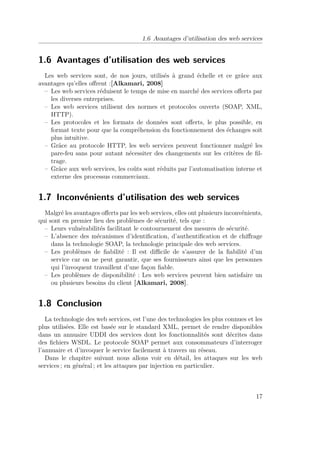 1.6 Avantages d’utilisation des web services 
1.6 Avantages d’utilisation des web services 
Les web services sont, de nos jours, utilisés à grand échelle et ce grâce aux 
avantages qu’elles offrent :[Alkamari, 2008] 
– Les web services réduisent le temps de mise en marché des services offerts par 
les diverses entreprises. 
– Les web services utilisent des normes et protocoles ouverts (SOAP, XML, 
HTTP). 
– Les protocoles et les formats de données sont offerts, le plus possible, en 
format texte pour que la compréhension du fonctionnement des échanges soit 
plus intuitive. 
– Grâce au protocole HTTP, les web services peuvent fonctionner malgré les 
pare-feu sans pour autant nécessiter des changements sur les critères de fil-trage. 
– Grâce aux web services, les coûts sont réduits par l’automatisation interne et 
externe des processus commerciaux. 
1.7 Inconvénients d’utilisation des web services 
Malgré les avantages offerts par les web services, elles ont plusieurs inconvénients, 
qui sont en premier lieu des problèmes de sécurité, tels que : 
– Leurs vulnérabilités facilitant le contournement des mesures de sécurité. 
– L’absence des mécanismes d’identification, d’authentification et de chiffrage 
dans la technologie SOAP, la technologie principale des web services. 
– Les problèmes de fiabilité : Il est difficile de s’assurer de la fiabilité d’un 
service car on ne peut garantir, que ses fournisseurs ainsi que les personnes 
qui l’invoquent travaillent d’une façon fiable. 
– Les problèmes de disponibilité : Les web services peuvent bien satisfaire un 
ou plusieurs besoins du client [Alkamari, 2008]. 
1.8 Conclusion 
La technologie des web services, est l’une des technologies les plus connues et les 
plus utilisées. Elle est basée sur le standard XML, permet de rendre disponibles 
dans un annuaire UDDI des services dont les fonctionnalités sont décrites dans 
des fichiers WSDL. Le protocole SOAP permet aux consommateurs d’interroger 
l’annuaire et d’invoquer le service facilement à travers un réseau. 
Dans le chapitre suivant nous allons voir en détail, les attaques sur les web 
services ; en général ; et les attaques par injection en particulier. 
17 
 