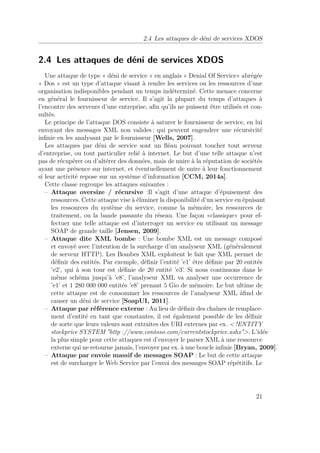 2.4 Les attaques de déni de services XDOS 
2.4 Les attaques de déni de services XDOS 
Une attaque de type « déni de service » en anglais « Denial Of Service» abrégée 
« Dos » est un type d’attaque visant à rendre les services ou les ressources d’une 
organisation indisponibles pendant un temps indéterminé. Cette menace concerne 
en général le fournisseur de service. Il s’agit la plupart du temps d’attaques à 
l’encontre des serveurs d’une entreprise, afin qu’ils ne puissent être utilisés et con-sultés. 
Le principe de l’attaque DOS consiste à saturer le fournisseur de service, en lui 
envoyant des messages XML non valides ; qui peuvent engendrer une récursivité 
infinie en les analysant par le fournisseur [Wells, 2007]. 
Les attaques par déni de service sont un fléau pouvant toucher tout serveur 
d’entreprise, ou tout particulier relié à internet. Le but d’une telle attaque n’est 
pas de récupérer ou d’altérer des données, mais de nuire à la réputation de sociétés 
ayant une présence sur internet, et éventuellement de nuire à leur fonctionnement 
si leur activité repose sur un système d’information [CCM, 2014a]. 
Cette classe regroupe les attaques suivantes : 
– Attaque oversize / récursive :Il s’agit d’une attaque d’épuisement des 
ressources. Cette attaque vise à éliminer la disponibilité d’un service en épuisant 
les ressources du système du service, comme la mémoire, les ressources de 
traitement, ou la bande passante du réseau. Une façon «classique» pour ef-fectuer 
une telle attaque est d’interroger un service en utilisant un message 
SOAP de grande taille [Jensen, 2009]. 
– Attaque dite XML bombe : Une bombe XML est un message composé 
et envoyé avec l’intention de la surcharge d’un analyseur XML (généralement 
de serveur HTTP). Les Bombes XML exploitent le fait que XML permet de 
définir des entités. Par exemple, définir l’entité ’e1’ être définie par 20 entités 
’e2’, qui à son tour est définie de 20 entité ’e3’. Si nous continuons dans le 
même schéma jusqu’à ’e8’, l’analyseur XML va analyser une occurrence de 
’e1’ et 1 280 000 000 entités ’e8’ prenant 5 Gio de mémoire. Le but ultime de 
cette attaque est de consommer les ressources de l’analyseur XML àfind de 
causer un déni de service [SoapUI, 2011]. 
– Attaque par référence externe : Au lieu de définir des chaînes de remplace-ment 
d’entité en tant que constantes, il est également possible de les définir 
de sorte que leurs valeurs sont extraites des URI externes par ex. !ENTITY 
stockprice SYSTEM http ://www.contoso.com/currentstockprice.ashx. L’idée 
la plus simple pour cette attaques est d’envoyer le parser XML à une ressource 
externe qui ne retourne jamais, l’envoyer par ex. à une boucle infinie [Bryan, 2009]. 
– Attaque par envoie massif de messages SOAP : Le but de cette attaque 
est de surcharger le Web Service par l’envoi des messages SOAP répétitifs. Le 
21 
 