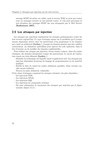 Chapitre 2 Attaques par injection sur les web services 
message SOAP lui-même est valide, mais le serveur XML ne peut pas traiter 
tous ces messages envoyés en une période courte, et cela peut provoquer la 
non réception des messages SOAP des non attaquants par le Web Service 
[Radhamani, 2007] . 
2.5 Les attaques par injection 
Les attaques par injections représentent les attaques prédominantes contre les 
web services aujourd’hui. Ce type d’attaque repose sur le problème qu’il n’existe 
aucune séparation stricte entre les instructions d’un programme et les données 
qu’y saisit un utilisateur [Lackey, ]. Lorsque les données passent sans être validées 
correctement, un utilisateur malveillant peut injecter du code malicieux, dans le 
but d’extraire ou de modifier des données confidentielles. 
Pour réaliser une attaque par injection, il faut réussir à placer, dans des saisies 
classiques, des données interprétées comme des instructions. Le succès de l’opéra-tion 
repose sur trois éléments [Lackey, ] : 
– Identifier la technologie sur laquelle repose l’application web. Les attaques par 
injection dépendent beaucoup du langage de programmation ou du matériel 
impliqué. 
– Établir la liste de toutes les saisies utilisateur possibles. Dans certains cas, 
elles seront évidentes. 
– Trouver la saisie utilisateur vulnérable. 
Cette classe d’attaques comprend les attaques suivantes ; les plus répandues ; : 
– Les injections XML 
– Les injections XPath 
– Les inejctions SQL 
– Les injections de commandes systèmes 
On peut schématiser la taxonomie des attaques par inejction par la figure 
suivante (figure 2.5.1) : 
22 
 