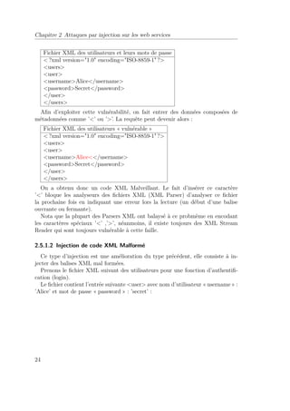 Chapitre 2 Attaques par injection sur les web services 
Fichier XML des utilisateurs et leurs mots de passe 
?xml version=1.0 encoding=ISO-8859-1 ? 
users 
user 
usernameAlice/username 
passwordSecret/password 
/user 
/users 
Afin d’exploiter cette vulnérabilité, on fait entrer des données composées de 
métadonnées comme ’’ ou ’’. La requête peut devenir alors : 
Fichier XML des utilisateurs « vulnérable » 
?xml version=1.0 encoding=ISO-8859-1 ? 
users 
user 
usernameAlice/username 
passwordSecret/password 
/user 
/users 
On a obtenu donc un code XML Malveillant. Le fait d’insérer ce caractère 
’’ bloque les analyseurs des fichiers XML (XML Parser) d’analyser ce fichier 
la prochaine fois en indiquant une erreur lors la lecture (un début d’une balise 
ouvrante ou fermante). 
Nota que la plupart des Parsers XML ont balaysé à ce probmème en encodant 
les caractères spéciaux ’’ ,’’, néanmoins, il existe toujours des XML Stream 
Reader qui sont toujours vulnérable à cette faille. 
2.5.1.2 Injection de code XML Malformé 
Ce type d’injection est une amélioration du type précédent, elle consiste à in-jecter 
des balises XML mal formées. 
Prenons le fichier XML suivant des utilisateurs pour une fonction d’authentifi-cation 
(login). 
Le fichier contient l’entrée suivante user avec nom d’utilisateur « username » : 
’Alice’ et mot de passe « password » : ’secret’ : 
24 
 